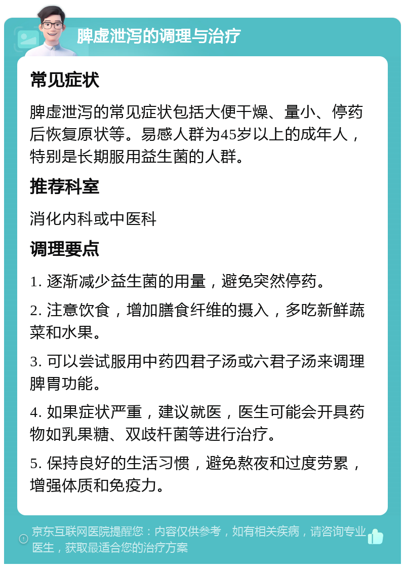 脾虚泄泻的调理与治疗 常见症状 脾虚泄泻的常见症状包括大便干燥、量小、停药后恢复原状等。易感人群为45岁以上的成年人，特别是长期服用益生菌的人群。 推荐科室 消化内科或中医科 调理要点 1. 逐渐减少益生菌的用量，避免突然停药。 2. 注意饮食，增加膳食纤维的摄入，多吃新鲜蔬菜和水果。 3. 可以尝试服用中药四君子汤或六君子汤来调理脾胃功能。 4. 如果症状严重，建议就医，医生可能会开具药物如乳果糖、双歧杆菌等进行治疗。 5. 保持良好的生活习惯，避免熬夜和过度劳累，增强体质和免疫力。