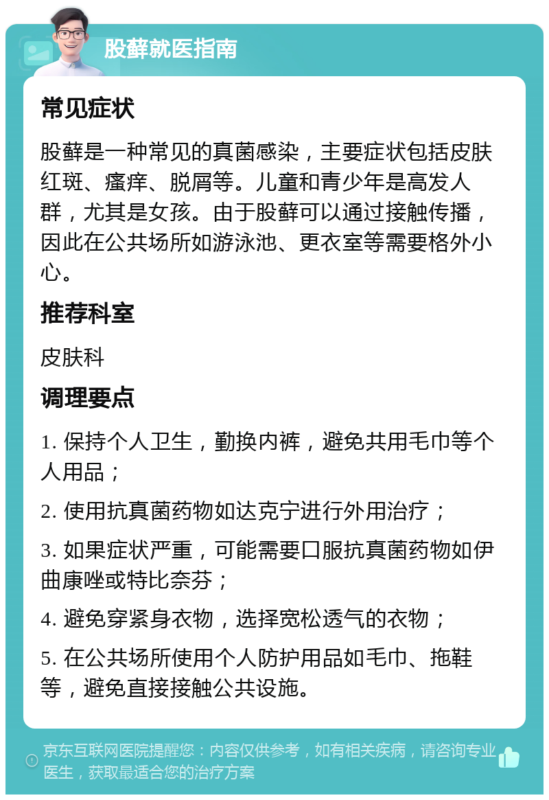 股藓就医指南 常见症状 股藓是一种常见的真菌感染，主要症状包括皮肤红斑、瘙痒、脱屑等。儿童和青少年是高发人群，尤其是女孩。由于股藓可以通过接触传播，因此在公共场所如游泳池、更衣室等需要格外小心。 推荐科室 皮肤科 调理要点 1. 保持个人卫生，勤换内裤，避免共用毛巾等个人用品； 2. 使用抗真菌药物如达克宁进行外用治疗； 3. 如果症状严重，可能需要口服抗真菌药物如伊曲康唑或特比奈芬； 4. 避免穿紧身衣物，选择宽松透气的衣物； 5. 在公共场所使用个人防护用品如毛巾、拖鞋等，避免直接接触公共设施。