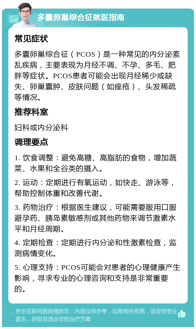 多囊卵巢综合征就医指南 常见症状 多囊卵巢综合征（PCOS）是一种常见的内分泌紊乱疾病，主要表现为月经不调、不孕、多毛、肥胖等症状。PCOS患者可能会出现月经稀少或缺失、卵巢囊肿、皮肤问题（如痤疮）、头发稀疏等情况。 推荐科室 妇科或内分泌科 调理要点 1. 饮食调整：避免高糖、高脂肪的食物，增加蔬菜、水果和全谷类的摄入。 2. 运动：定期进行有氧运动，如快走、游泳等，帮助控制体重和改善代谢。 3. 药物治疗：根据医生建议，可能需要服用口服避孕药、胰岛素敏感剂或其他药物来调节激素水平和月经周期。 4. 定期检查：定期进行内分泌和性激素检查，监测病情变化。 5. 心理支持：PCOS可能会对患者的心理健康产生影响，寻求专业的心理咨询和支持是非常重要的。