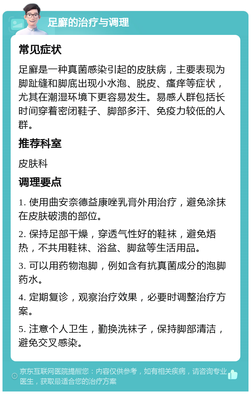 足廯的治疗与调理 常见症状 足廯是一种真菌感染引起的皮肤病，主要表现为脚趾缝和脚底出现小水泡、脱皮、瘙痒等症状，尤其在潮湿环境下更容易发生。易感人群包括长时间穿着密闭鞋子、脚部多汗、免疫力较低的人群。 推荐科室 皮肤科 调理要点 1. 使用曲安奈德益康唑乳膏外用治疗，避免涂抹在皮肤破溃的部位。 2. 保持足部干燥，穿透气性好的鞋袜，避免焐热，不共用鞋袜、浴盆、脚盆等生活用品。 3. 可以用药物泡脚，例如含有抗真菌成分的泡脚药水。 4. 定期复诊，观察治疗效果，必要时调整治疗方案。 5. 注意个人卫生，勤换洗袜子，保持脚部清洁，避免交叉感染。