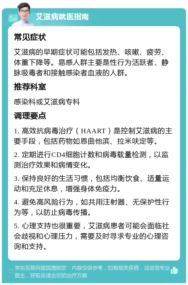 艾滋病就医指南 常见症状 艾滋病的早期症状可能包括发热、咳嗽、疲劳、体重下降等。易感人群主要是性行为活跃者、静脉吸毒者和接触感染者血液的人群。 推荐科室 感染科或艾滋病专科 调理要点 1. 高效抗病毒治疗（HAART）是控制艾滋病的主要手段，包括药物如恩曲他滨、拉米呋定等。 2. 定期进行CD4细胞计数和病毒载量检测，以监测治疗效果和病情变化。 3. 保持良好的生活习惯，包括均衡饮食、适量运动和充足休息，增强身体免疫力。 4. 避免高风险行为，如共用注射器、无保护性行为等，以防止病毒传播。 5. 心理支持也很重要，艾滋病患者可能会面临社会歧视和心理压力，需要及时寻求专业的心理咨询和支持。