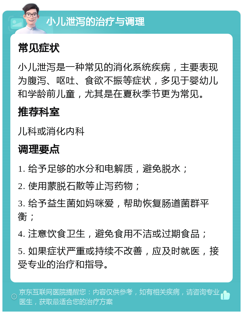 小儿泄泻的治疗与调理 常见症状 小儿泄泻是一种常见的消化系统疾病，主要表现为腹泻、呕吐、食欲不振等症状，多见于婴幼儿和学龄前儿童，尤其是在夏秋季节更为常见。 推荐科室 儿科或消化内科 调理要点 1. 给予足够的水分和电解质，避免脱水； 2. 使用蒙脱石散等止泻药物； 3. 给予益生菌如妈咪爱，帮助恢复肠道菌群平衡； 4. 注意饮食卫生，避免食用不洁或过期食品； 5. 如果症状严重或持续不改善，应及时就医，接受专业的治疗和指导。