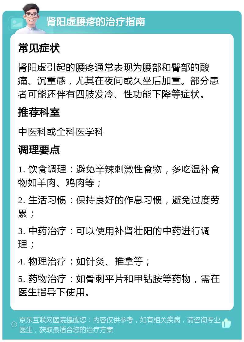 肾阳虚腰疼的治疗指南 常见症状 肾阳虚引起的腰疼通常表现为腰部和臀部的酸痛、沉重感，尤其在夜间或久坐后加重。部分患者可能还伴有四肢发冷、性功能下降等症状。 推荐科室 中医科或全科医学科 调理要点 1. 饮食调理：避免辛辣刺激性食物，多吃温补食物如羊肉、鸡肉等； 2. 生活习惯：保持良好的作息习惯，避免过度劳累； 3. 中药治疗：可以使用补肾壮阳的中药进行调理； 4. 物理治疗：如针灸、推拿等； 5. 药物治疗：如骨刺平片和甲钴胺等药物，需在医生指导下使用。