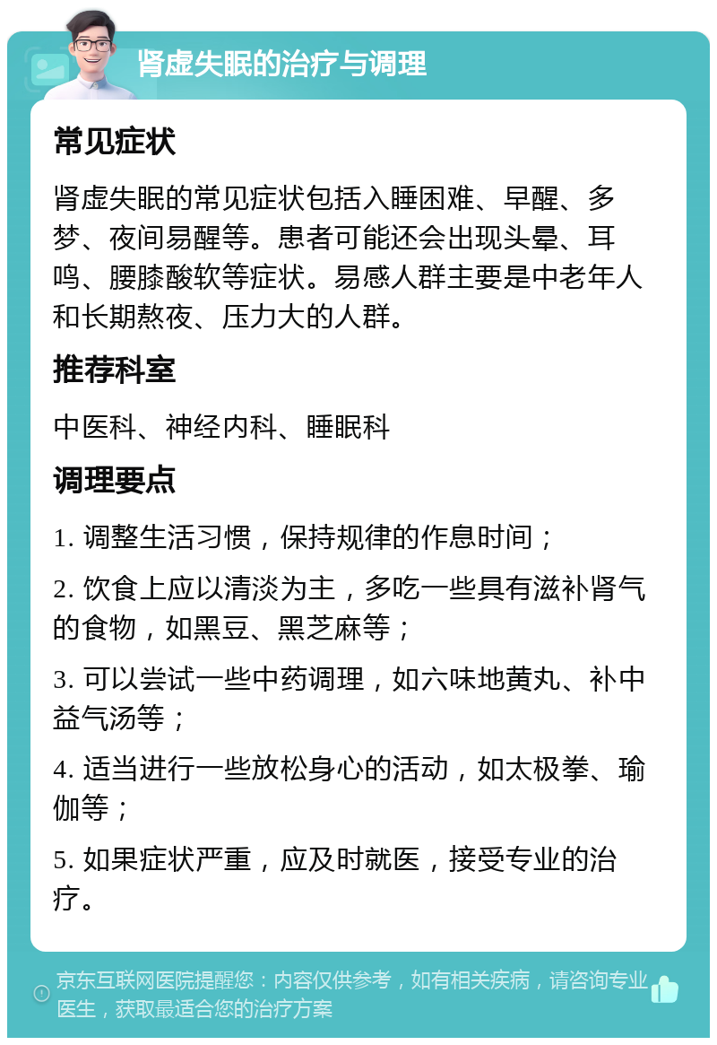 肾虚失眠的治疗与调理 常见症状 肾虚失眠的常见症状包括入睡困难、早醒、多梦、夜间易醒等。患者可能还会出现头晕、耳鸣、腰膝酸软等症状。易感人群主要是中老年人和长期熬夜、压力大的人群。 推荐科室 中医科、神经内科、睡眠科 调理要点 1. 调整生活习惯，保持规律的作息时间； 2. 饮食上应以清淡为主，多吃一些具有滋补肾气的食物，如黑豆、黑芝麻等； 3. 可以尝试一些中药调理，如六味地黄丸、补中益气汤等； 4. 适当进行一些放松身心的活动，如太极拳、瑜伽等； 5. 如果症状严重，应及时就医，接受专业的治疗。