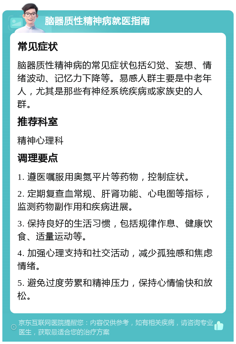 脑器质性精神病就医指南 常见症状 脑器质性精神病的常见症状包括幻觉、妄想、情绪波动、记忆力下降等。易感人群主要是中老年人，尤其是那些有神经系统疾病或家族史的人群。 推荐科室 精神心理科 调理要点 1. 遵医嘱服用奥氮平片等药物，控制症状。 2. 定期复查血常规、肝肾功能、心电图等指标，监测药物副作用和疾病进展。 3. 保持良好的生活习惯，包括规律作息、健康饮食、适量运动等。 4. 加强心理支持和社交活动，减少孤独感和焦虑情绪。 5. 避免过度劳累和精神压力，保持心情愉快和放松。