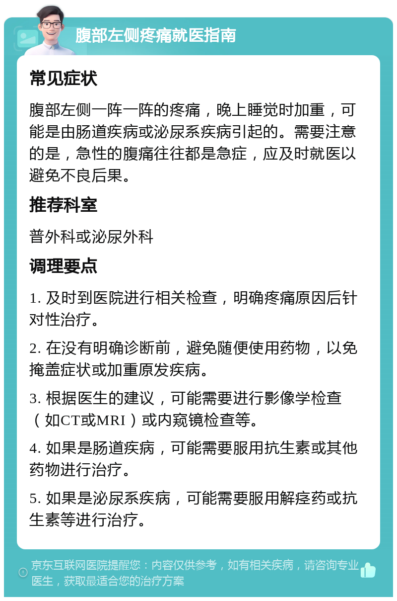 腹部左侧疼痛就医指南 常见症状 腹部左侧一阵一阵的疼痛，晚上睡觉时加重，可能是由肠道疾病或泌尿系疾病引起的。需要注意的是，急性的腹痛往往都是急症，应及时就医以避免不良后果。 推荐科室 普外科或泌尿外科 调理要点 1. 及时到医院进行相关检查，明确疼痛原因后针对性治疗。 2. 在没有明确诊断前，避免随便使用药物，以免掩盖症状或加重原发疾病。 3. 根据医生的建议，可能需要进行影像学检查（如CT或MRI）或内窥镜检查等。 4. 如果是肠道疾病，可能需要服用抗生素或其他药物进行治疗。 5. 如果是泌尿系疾病，可能需要服用解痉药或抗生素等进行治疗。