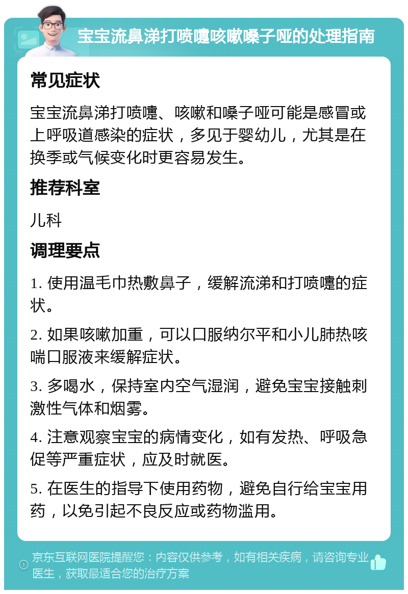 宝宝流鼻涕打喷嚏咳嗽嗓子哑的处理指南 常见症状 宝宝流鼻涕打喷嚏、咳嗽和嗓子哑可能是感冒或上呼吸道感染的症状，多见于婴幼儿，尤其是在换季或气候变化时更容易发生。 推荐科室 儿科 调理要点 1. 使用温毛巾热敷鼻子，缓解流涕和打喷嚏的症状。 2. 如果咳嗽加重，可以口服纳尔平和小儿肺热咳喘口服液来缓解症状。 3. 多喝水，保持室内空气湿润，避免宝宝接触刺激性气体和烟雾。 4. 注意观察宝宝的病情变化，如有发热、呼吸急促等严重症状，应及时就医。 5. 在医生的指导下使用药物，避免自行给宝宝用药，以免引起不良反应或药物滥用。