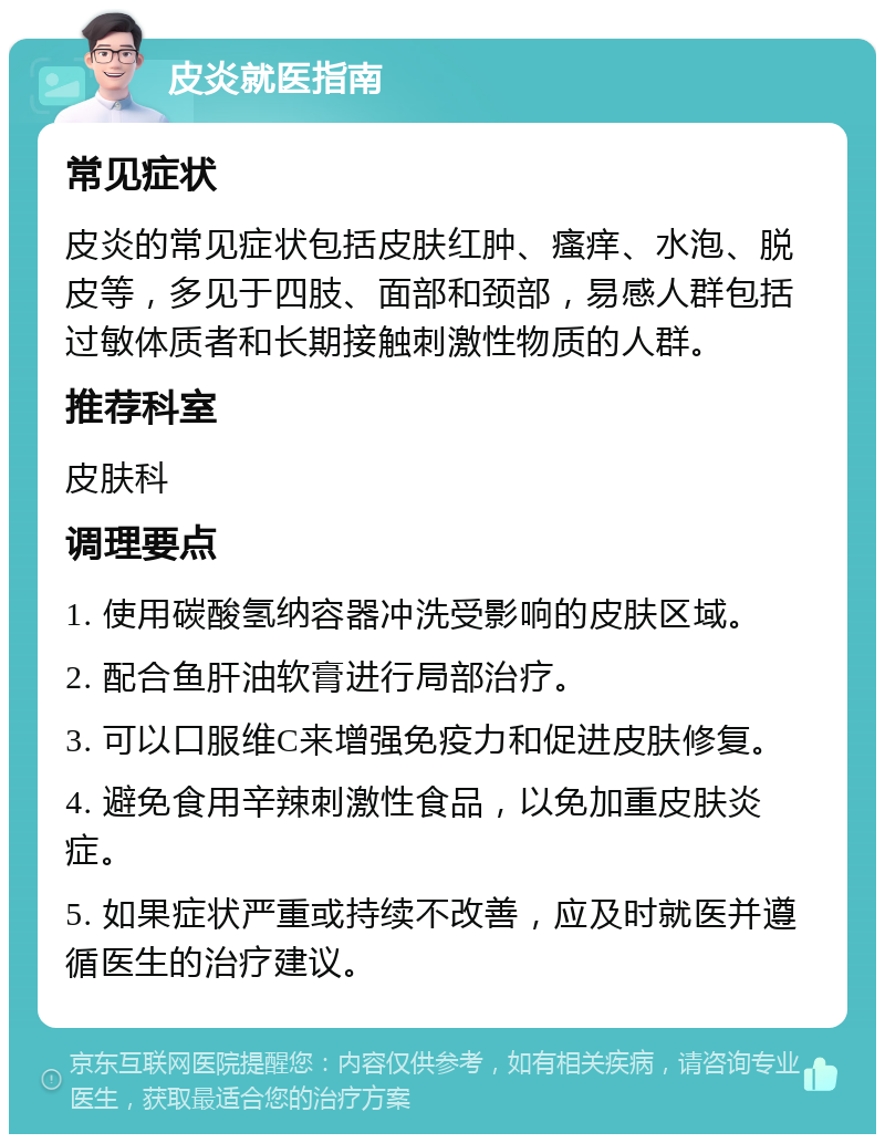 皮炎就医指南 常见症状 皮炎的常见症状包括皮肤红肿、瘙痒、水泡、脱皮等，多见于四肢、面部和颈部，易感人群包括过敏体质者和长期接触刺激性物质的人群。 推荐科室 皮肤科 调理要点 1. 使用碳酸氢纳容器冲洗受影响的皮肤区域。 2. 配合鱼肝油软膏进行局部治疗。 3. 可以口服维C来增强免疫力和促进皮肤修复。 4. 避免食用辛辣刺激性食品，以免加重皮肤炎症。 5. 如果症状严重或持续不改善，应及时就医并遵循医生的治疗建议。