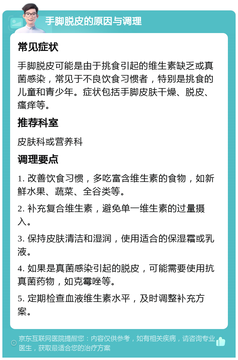 手脚脱皮的原因与调理 常见症状 手脚脱皮可能是由于挑食引起的维生素缺乏或真菌感染，常见于不良饮食习惯者，特别是挑食的儿童和青少年。症状包括手脚皮肤干燥、脱皮、瘙痒等。 推荐科室 皮肤科或营养科 调理要点 1. 改善饮食习惯，多吃富含维生素的食物，如新鲜水果、蔬菜、全谷类等。 2. 补充复合维生素，避免单一维生素的过量摄入。 3. 保持皮肤清洁和湿润，使用适合的保湿霜或乳液。 4. 如果是真菌感染引起的脱皮，可能需要使用抗真菌药物，如克霉唑等。 5. 定期检查血液维生素水平，及时调整补充方案。