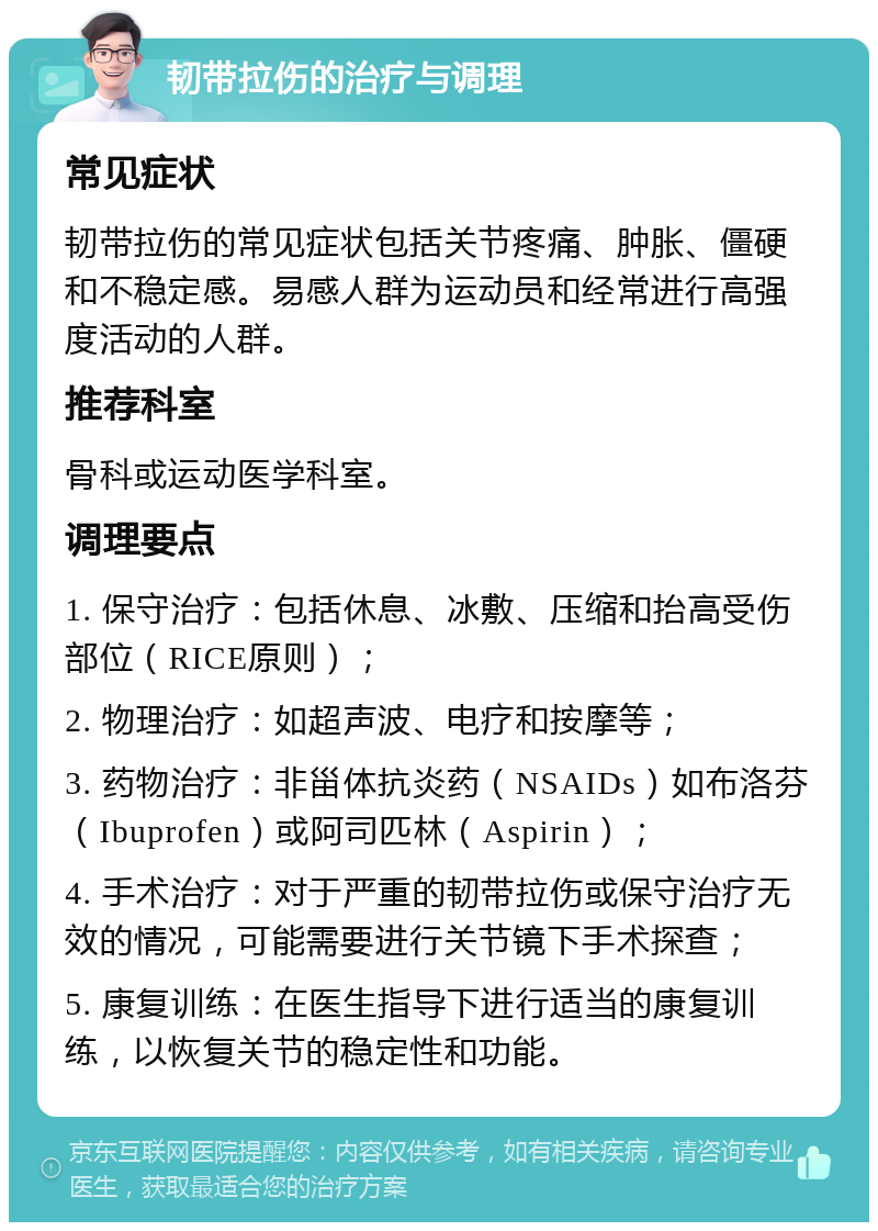 韧带拉伤的治疗与调理 常见症状 韧带拉伤的常见症状包括关节疼痛、肿胀、僵硬和不稳定感。易感人群为运动员和经常进行高强度活动的人群。 推荐科室 骨科或运动医学科室。 调理要点 1. 保守治疗：包括休息、冰敷、压缩和抬高受伤部位（RICE原则）； 2. 物理治疗：如超声波、电疗和按摩等； 3. 药物治疗：非甾体抗炎药（NSAIDs）如布洛芬（Ibuprofen）或阿司匹林（Aspirin）； 4. 手术治疗：对于严重的韧带拉伤或保守治疗无效的情况，可能需要进行关节镜下手术探查； 5. 康复训练：在医生指导下进行适当的康复训练，以恢复关节的稳定性和功能。