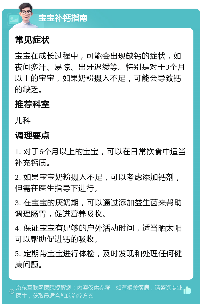 宝宝补钙指南 常见症状 宝宝在成长过程中，可能会出现缺钙的症状，如夜间多汗、易惊、出牙迟缓等。特别是对于3个月以上的宝宝，如果奶粉摄入不足，可能会导致钙的缺乏。 推荐科室 儿科 调理要点 1. 对于6个月以上的宝宝，可以在日常饮食中适当补充钙质。 2. 如果宝宝奶粉摄入不足，可以考虑添加钙剂，但需在医生指导下进行。 3. 在宝宝的厌奶期，可以通过添加益生菌来帮助调理肠胃，促进营养吸收。 4. 保证宝宝有足够的户外活动时间，适当晒太阳可以帮助促进钙的吸收。 5. 定期带宝宝进行体检，及时发现和处理任何健康问题。