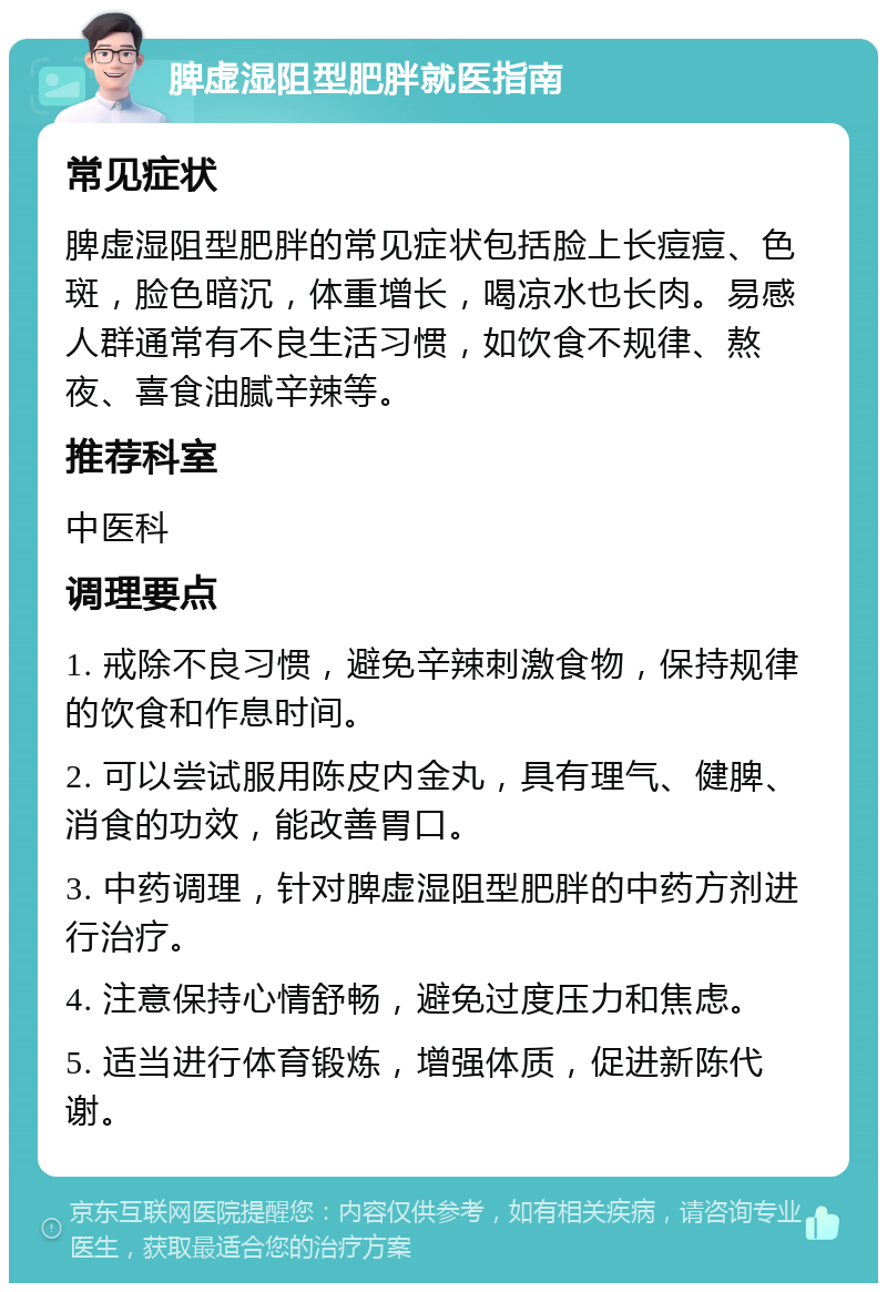 脾虚湿阻型肥胖就医指南 常见症状 脾虚湿阻型肥胖的常见症状包括脸上长痘痘、色斑，脸色暗沉，体重增长，喝凉水也长肉。易感人群通常有不良生活习惯，如饮食不规律、熬夜、喜食油腻辛辣等。 推荐科室 中医科 调理要点 1. 戒除不良习惯，避免辛辣刺激食物，保持规律的饮食和作息时间。 2. 可以尝试服用陈皮内金丸，具有理气、健脾、消食的功效，能改善胃口。 3. 中药调理，针对脾虚湿阻型肥胖的中药方剂进行治疗。 4. 注意保持心情舒畅，避免过度压力和焦虑。 5. 适当进行体育锻炼，增强体质，促进新陈代谢。