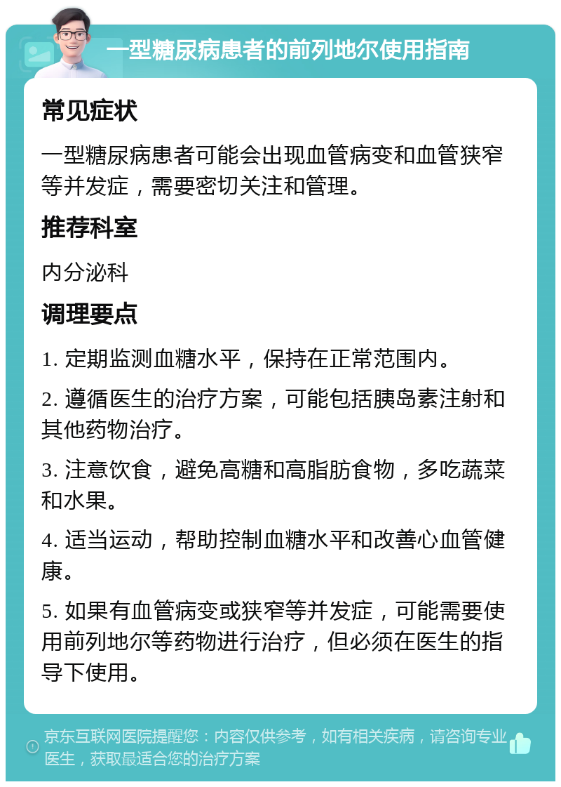 一型糖尿病患者的前列地尔使用指南 常见症状 一型糖尿病患者可能会出现血管病变和血管狭窄等并发症，需要密切关注和管理。 推荐科室 内分泌科 调理要点 1. 定期监测血糖水平，保持在正常范围内。 2. 遵循医生的治疗方案，可能包括胰岛素注射和其他药物治疗。 3. 注意饮食，避免高糖和高脂肪食物，多吃蔬菜和水果。 4. 适当运动，帮助控制血糖水平和改善心血管健康。 5. 如果有血管病变或狭窄等并发症，可能需要使用前列地尔等药物进行治疗，但必须在医生的指导下使用。