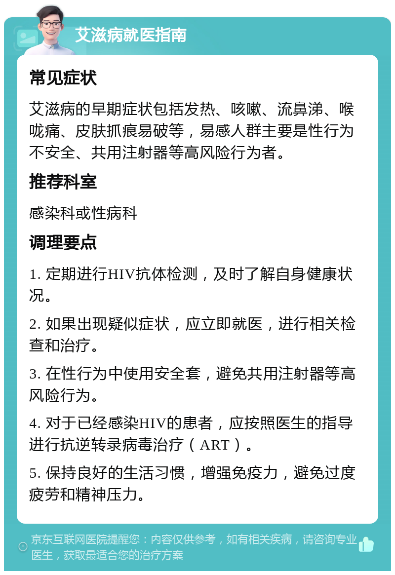 艾滋病就医指南 常见症状 艾滋病的早期症状包括发热、咳嗽、流鼻涕、喉咙痛、皮肤抓痕易破等，易感人群主要是性行为不安全、共用注射器等高风险行为者。 推荐科室 感染科或性病科 调理要点 1. 定期进行HIV抗体检测，及时了解自身健康状况。 2. 如果出现疑似症状，应立即就医，进行相关检查和治疗。 3. 在性行为中使用安全套，避免共用注射器等高风险行为。 4. 对于已经感染HIV的患者，应按照医生的指导进行抗逆转录病毒治疗（ART）。 5. 保持良好的生活习惯，增强免疫力，避免过度疲劳和精神压力。