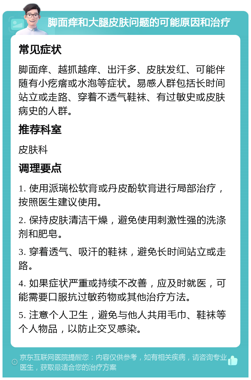 脚面痒和大腿皮肤问题的可能原因和治疗 常见症状 脚面痒、越抓越痒、出汗多、皮肤发红、可能伴随有小疙瘩或水泡等症状。易感人群包括长时间站立或走路、穿着不透气鞋袜、有过敏史或皮肤病史的人群。 推荐科室 皮肤科 调理要点 1. 使用派瑞松软膏或丹皮酚软膏进行局部治疗，按照医生建议使用。 2. 保持皮肤清洁干燥，避免使用刺激性强的洗涤剂和肥皂。 3. 穿着透气、吸汗的鞋袜，避免长时间站立或走路。 4. 如果症状严重或持续不改善，应及时就医，可能需要口服抗过敏药物或其他治疗方法。 5. 注意个人卫生，避免与他人共用毛巾、鞋袜等个人物品，以防止交叉感染。