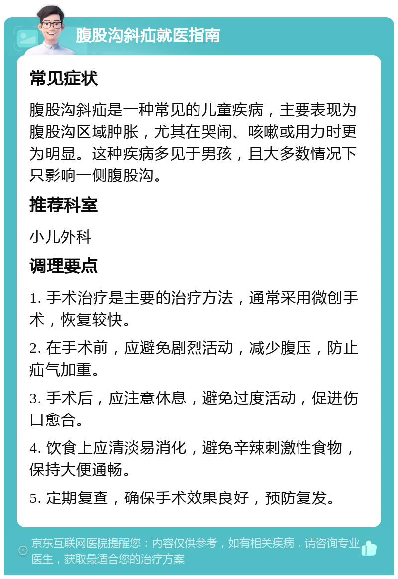 腹股沟斜疝就医指南 常见症状 腹股沟斜疝是一种常见的儿童疾病，主要表现为腹股沟区域肿胀，尤其在哭闹、咳嗽或用力时更为明显。这种疾病多见于男孩，且大多数情况下只影响一侧腹股沟。 推荐科室 小儿外科 调理要点 1. 手术治疗是主要的治疗方法，通常采用微创手术，恢复较快。 2. 在手术前，应避免剧烈活动，减少腹压，防止疝气加重。 3. 手术后，应注意休息，避免过度活动，促进伤口愈合。 4. 饮食上应清淡易消化，避免辛辣刺激性食物，保持大便通畅。 5. 定期复查，确保手术效果良好，预防复发。