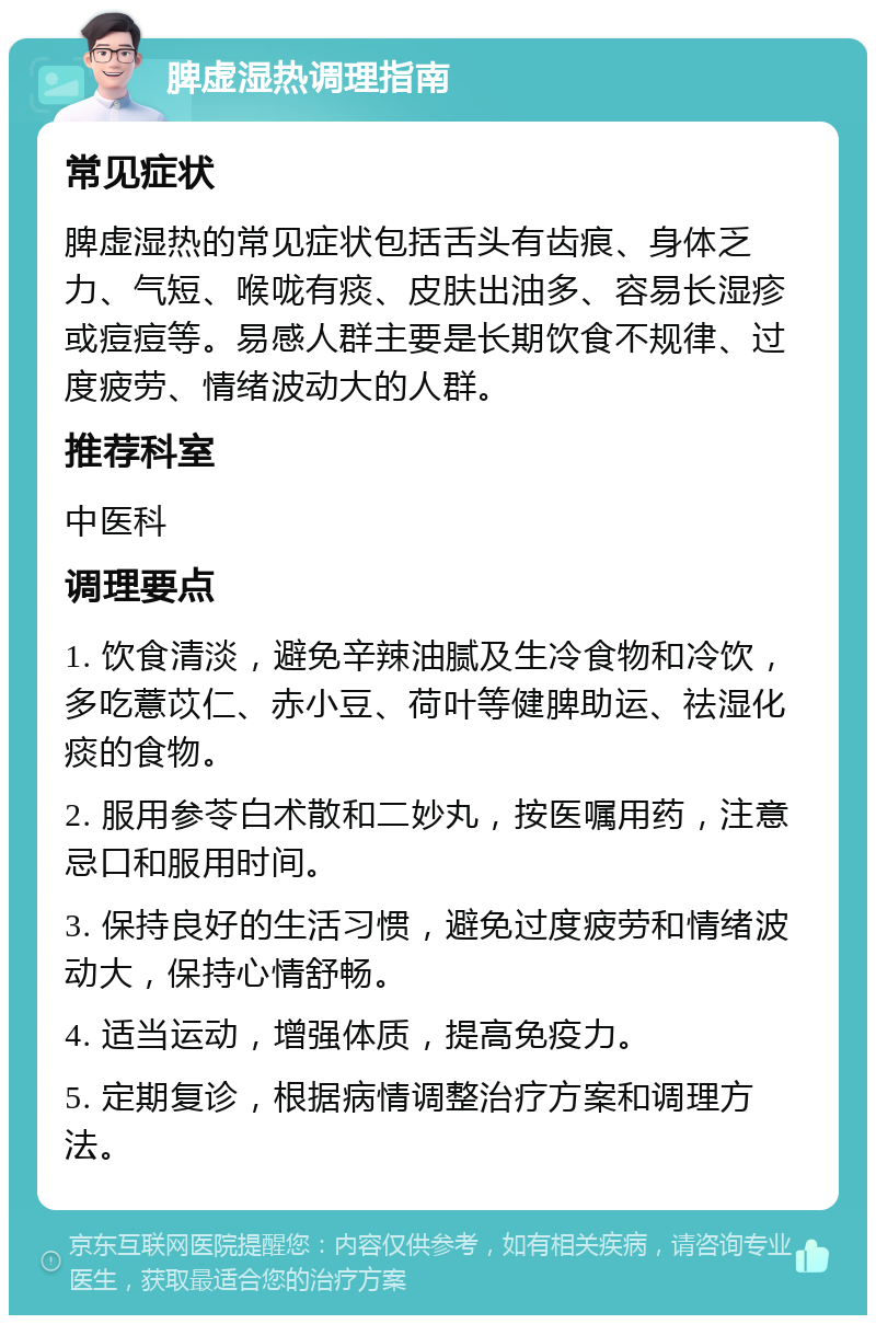 脾虚湿热调理指南 常见症状 脾虚湿热的常见症状包括舌头有齿痕、身体乏力、气短、喉咙有痰、皮肤出油多、容易长湿疹或痘痘等。易感人群主要是长期饮食不规律、过度疲劳、情绪波动大的人群。 推荐科室 中医科 调理要点 1. 饮食清淡，避免辛辣油腻及生冷食物和冷饮，多吃薏苡仁、赤小豆、荷叶等健脾助运、祛湿化痰的食物。 2. 服用参苓白术散和二妙丸，按医嘱用药，注意忌口和服用时间。 3. 保持良好的生活习惯，避免过度疲劳和情绪波动大，保持心情舒畅。 4. 适当运动，增强体质，提高免疫力。 5. 定期复诊，根据病情调整治疗方案和调理方法。