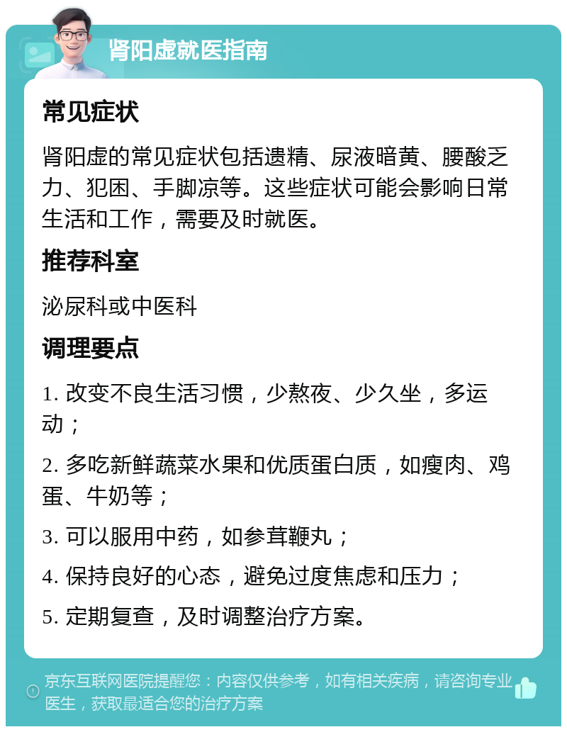 肾阳虚就医指南 常见症状 肾阳虚的常见症状包括遗精、尿液暗黄、腰酸乏力、犯困、手脚凉等。这些症状可能会影响日常生活和工作，需要及时就医。 推荐科室 泌尿科或中医科 调理要点 1. 改变不良生活习惯，少熬夜、少久坐，多运动； 2. 多吃新鲜蔬菜水果和优质蛋白质，如瘦肉、鸡蛋、牛奶等； 3. 可以服用中药，如参茸鞭丸； 4. 保持良好的心态，避免过度焦虑和压力； 5. 定期复查，及时调整治疗方案。