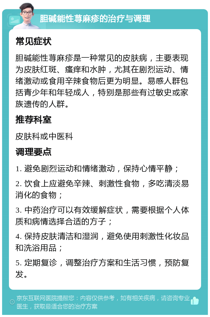 胆碱能性荨麻疹的治疗与调理 常见症状 胆碱能性荨麻疹是一种常见的皮肤病，主要表现为皮肤红斑、瘙痒和水肿，尤其在剧烈运动、情绪激动或食用辛辣食物后更为明显。易感人群包括青少年和年轻成人，特别是那些有过敏史或家族遗传的人群。 推荐科室 皮肤科或中医科 调理要点 1. 避免剧烈运动和情绪激动，保持心情平静； 2. 饮食上应避免辛辣、刺激性食物，多吃清淡易消化的食物； 3. 中药治疗可以有效缓解症状，需要根据个人体质和病情选择合适的方子； 4. 保持皮肤清洁和湿润，避免使用刺激性化妆品和洗浴用品； 5. 定期复诊，调整治疗方案和生活习惯，预防复发。