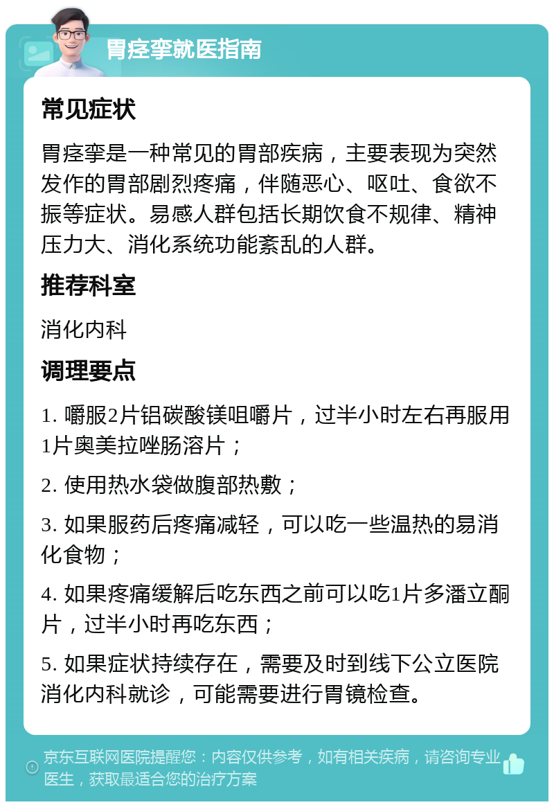 胃痉挛就医指南 常见症状 胃痉挛是一种常见的胃部疾病，主要表现为突然发作的胃部剧烈疼痛，伴随恶心、呕吐、食欲不振等症状。易感人群包括长期饮食不规律、精神压力大、消化系统功能紊乱的人群。 推荐科室 消化内科 调理要点 1. 嚼服2片铝碳酸镁咀嚼片，过半小时左右再服用1片奥美拉唑肠溶片； 2. 使用热水袋做腹部热敷； 3. 如果服药后疼痛减轻，可以吃一些温热的易消化食物； 4. 如果疼痛缓解后吃东西之前可以吃1片多潘立酮片，过半小时再吃东西； 5. 如果症状持续存在，需要及时到线下公立医院消化内科就诊，可能需要进行胃镜检查。