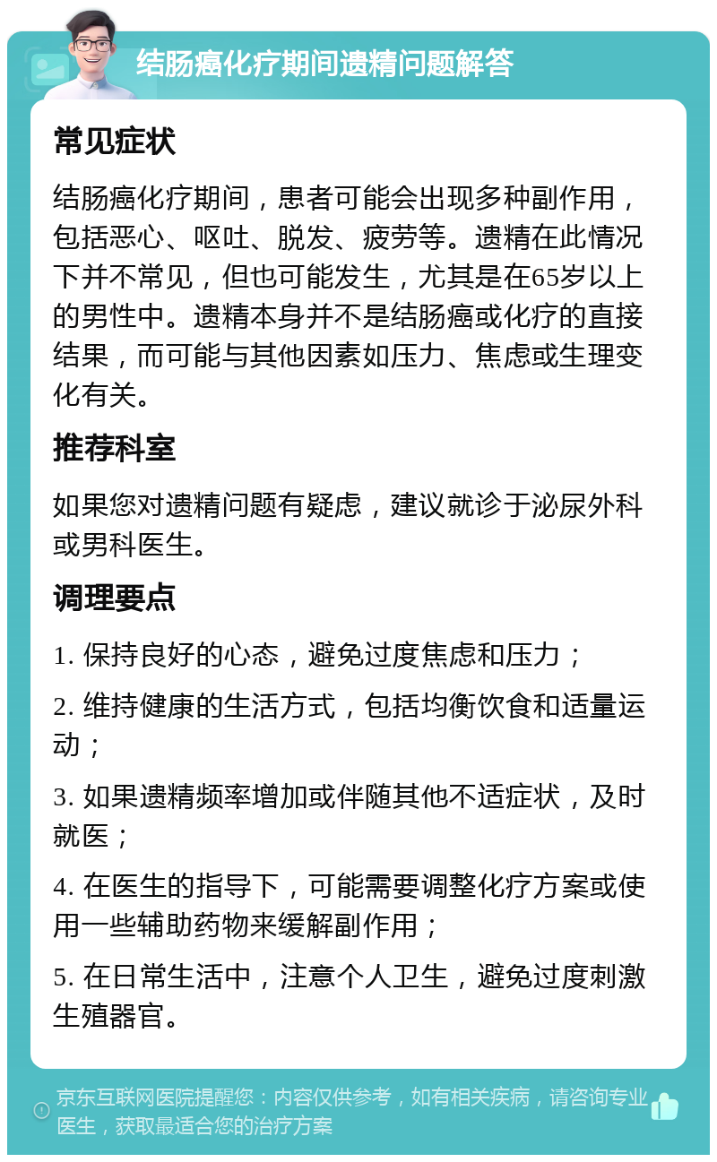 结肠癌化疗期间遗精问题解答 常见症状 结肠癌化疗期间，患者可能会出现多种副作用，包括恶心、呕吐、脱发、疲劳等。遗精在此情况下并不常见，但也可能发生，尤其是在65岁以上的男性中。遗精本身并不是结肠癌或化疗的直接结果，而可能与其他因素如压力、焦虑或生理变化有关。 推荐科室 如果您对遗精问题有疑虑，建议就诊于泌尿外科或男科医生。 调理要点 1. 保持良好的心态，避免过度焦虑和压力； 2. 维持健康的生活方式，包括均衡饮食和适量运动； 3. 如果遗精频率增加或伴随其他不适症状，及时就医； 4. 在医生的指导下，可能需要调整化疗方案或使用一些辅助药物来缓解副作用； 5. 在日常生活中，注意个人卫生，避免过度刺激生殖器官。