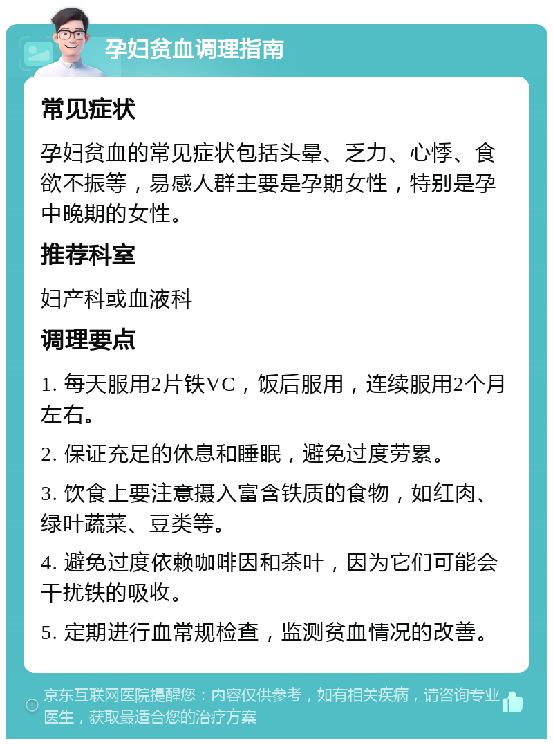 孕妇贫血调理指南 常见症状 孕妇贫血的常见症状包括头晕、乏力、心悸、食欲不振等，易感人群主要是孕期女性，特别是孕中晚期的女性。 推荐科室 妇产科或血液科 调理要点 1. 每天服用2片铁VC，饭后服用，连续服用2个月左右。 2. 保证充足的休息和睡眠，避免过度劳累。 3. 饮食上要注意摄入富含铁质的食物，如红肉、绿叶蔬菜、豆类等。 4. 避免过度依赖咖啡因和茶叶，因为它们可能会干扰铁的吸收。 5. 定期进行血常规检查，监测贫血情况的改善。