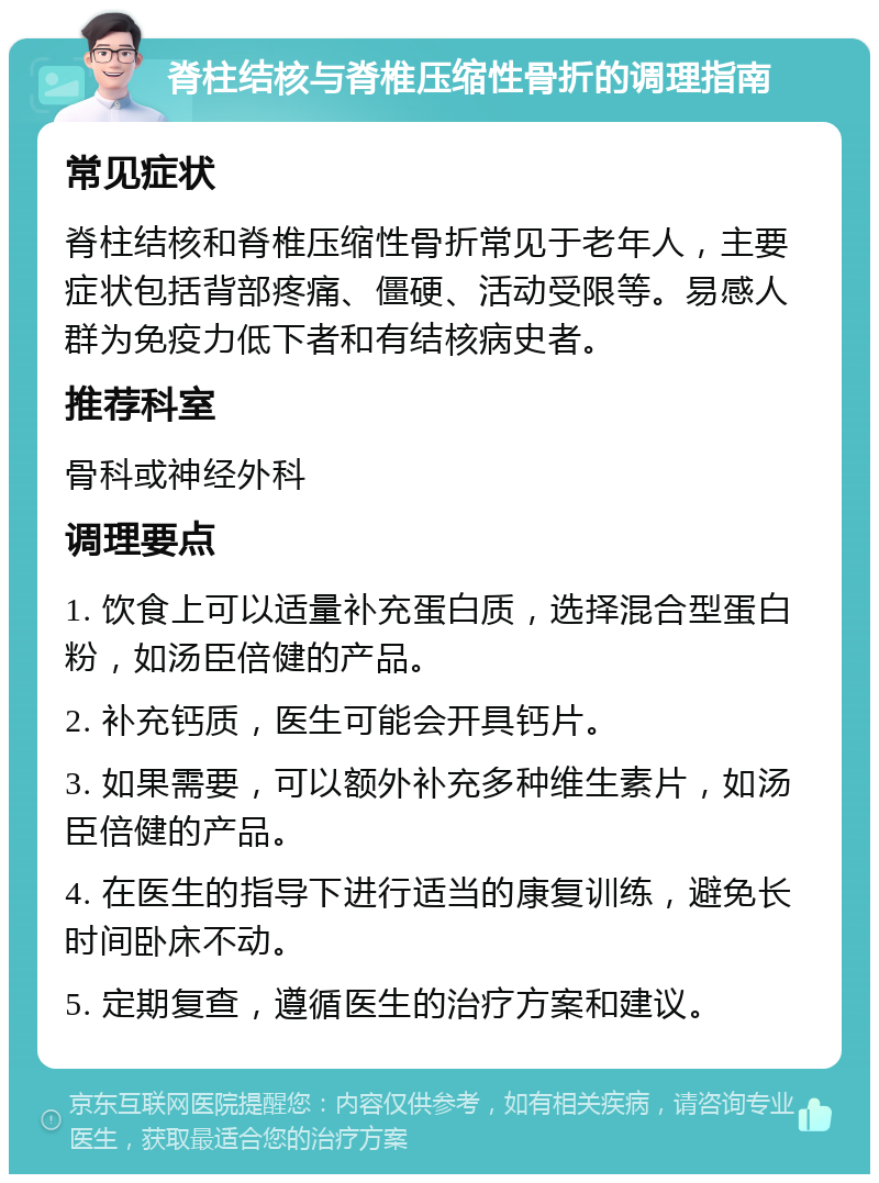 脊柱结核与脊椎压缩性骨折的调理指南 常见症状 脊柱结核和脊椎压缩性骨折常见于老年人，主要症状包括背部疼痛、僵硬、活动受限等。易感人群为免疫力低下者和有结核病史者。 推荐科室 骨科或神经外科 调理要点 1. 饮食上可以适量补充蛋白质，选择混合型蛋白粉，如汤臣倍健的产品。 2. 补充钙质，医生可能会开具钙片。 3. 如果需要，可以额外补充多种维生素片，如汤臣倍健的产品。 4. 在医生的指导下进行适当的康复训练，避免长时间卧床不动。 5. 定期复查，遵循医生的治疗方案和建议。