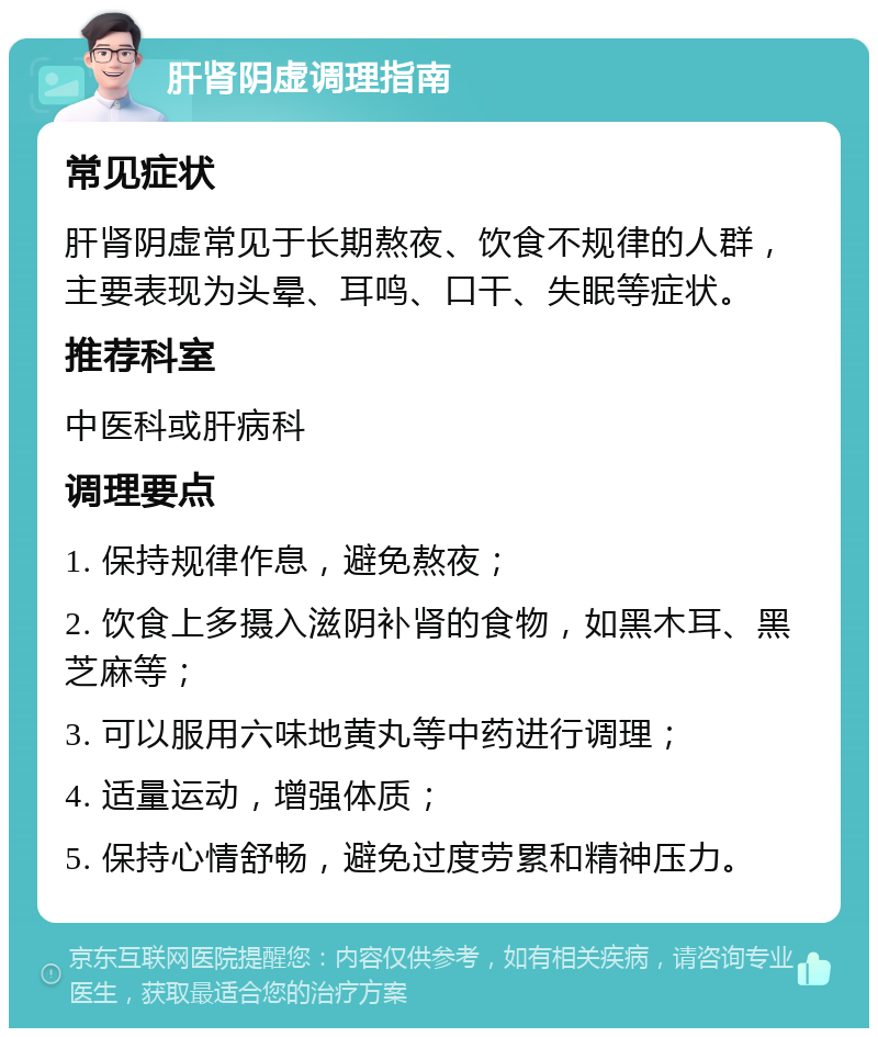 肝肾阴虚调理指南 常见症状 肝肾阴虚常见于长期熬夜、饮食不规律的人群，主要表现为头晕、耳鸣、口干、失眠等症状。 推荐科室 中医科或肝病科 调理要点 1. 保持规律作息，避免熬夜； 2. 饮食上多摄入滋阴补肾的食物，如黑木耳、黑芝麻等； 3. 可以服用六味地黄丸等中药进行调理； 4. 适量运动，增强体质； 5. 保持心情舒畅，避免过度劳累和精神压力。