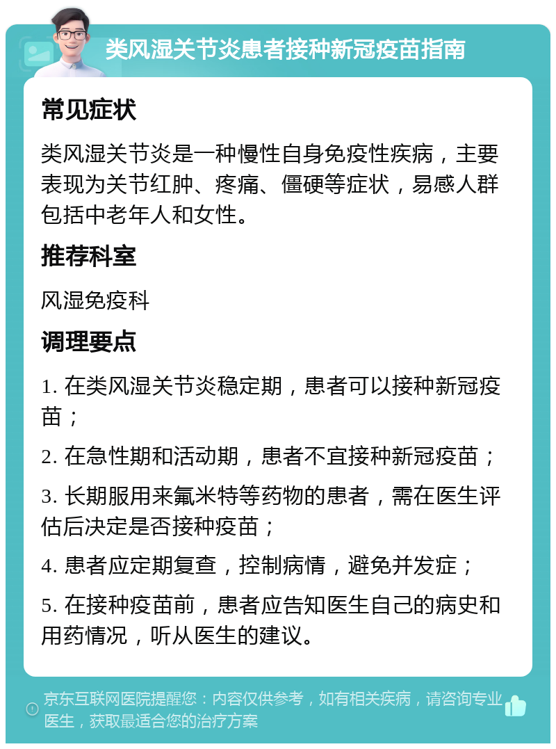 类风湿关节炎患者接种新冠疫苗指南 常见症状 类风湿关节炎是一种慢性自身免疫性疾病，主要表现为关节红肿、疼痛、僵硬等症状，易感人群包括中老年人和女性。 推荐科室 风湿免疫科 调理要点 1. 在类风湿关节炎稳定期，患者可以接种新冠疫苗； 2. 在急性期和活动期，患者不宜接种新冠疫苗； 3. 长期服用来氟米特等药物的患者，需在医生评估后决定是否接种疫苗； 4. 患者应定期复查，控制病情，避免并发症； 5. 在接种疫苗前，患者应告知医生自己的病史和用药情况，听从医生的建议。