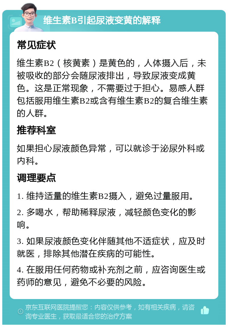 维生素B引起尿液变黄的解释 常见症状 维生素B2（核黄素）是黄色的，人体摄入后，未被吸收的部分会随尿液排出，导致尿液变成黄色。这是正常现象，不需要过于担心。易感人群包括服用维生素B2或含有维生素B2的复合维生素的人群。 推荐科室 如果担心尿液颜色异常，可以就诊于泌尿外科或内科。 调理要点 1. 维持适量的维生素B2摄入，避免过量服用。 2. 多喝水，帮助稀释尿液，减轻颜色变化的影响。 3. 如果尿液颜色变化伴随其他不适症状，应及时就医，排除其他潜在疾病的可能性。 4. 在服用任何药物或补充剂之前，应咨询医生或药师的意见，避免不必要的风险。