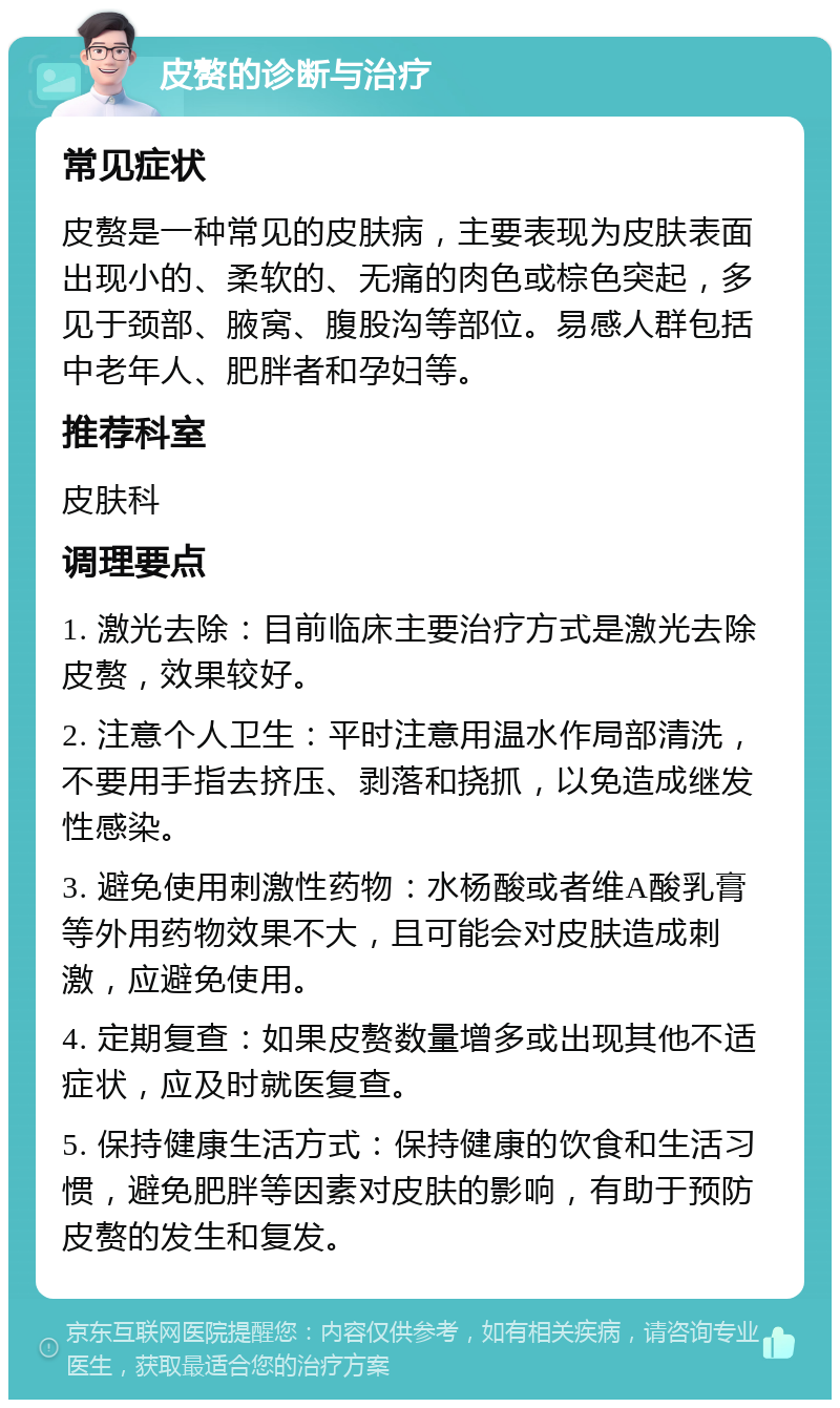 皮赘的诊断与治疗 常见症状 皮赘是一种常见的皮肤病，主要表现为皮肤表面出现小的、柔软的、无痛的肉色或棕色突起，多见于颈部、腋窝、腹股沟等部位。易感人群包括中老年人、肥胖者和孕妇等。 推荐科室 皮肤科 调理要点 1. 激光去除：目前临床主要治疗方式是激光去除皮赘，效果较好。 2. 注意个人卫生：平时注意用温水作局部清洗，不要用手指去挤压、剥落和挠抓，以免造成继发性感染。 3. 避免使用刺激性药物：水杨酸或者维A酸乳膏等外用药物效果不大，且可能会对皮肤造成刺激，应避免使用。 4. 定期复查：如果皮赘数量增多或出现其他不适症状，应及时就医复查。 5. 保持健康生活方式：保持健康的饮食和生活习惯，避免肥胖等因素对皮肤的影响，有助于预防皮赘的发生和复发。