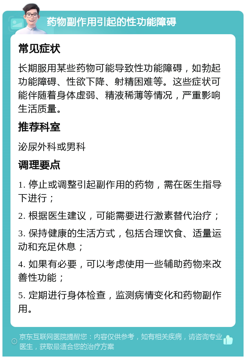 药物副作用引起的性功能障碍 常见症状 长期服用某些药物可能导致性功能障碍，如勃起功能障碍、性欲下降、射精困难等。这些症状可能伴随着身体虚弱、精液稀薄等情况，严重影响生活质量。 推荐科室 泌尿外科或男科 调理要点 1. 停止或调整引起副作用的药物，需在医生指导下进行； 2. 根据医生建议，可能需要进行激素替代治疗； 3. 保持健康的生活方式，包括合理饮食、适量运动和充足休息； 4. 如果有必要，可以考虑使用一些辅助药物来改善性功能； 5. 定期进行身体检查，监测病情变化和药物副作用。