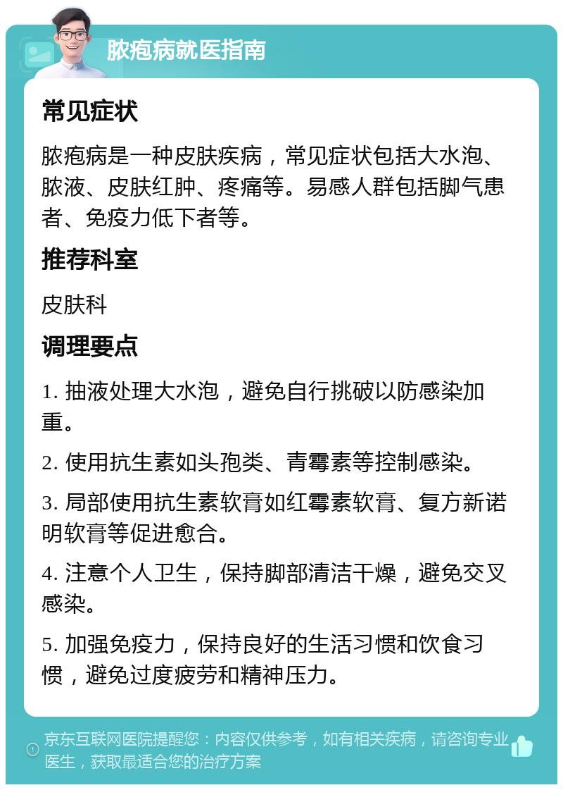 脓疱病就医指南 常见症状 脓疱病是一种皮肤疾病，常见症状包括大水泡、脓液、皮肤红肿、疼痛等。易感人群包括脚气患者、免疫力低下者等。 推荐科室 皮肤科 调理要点 1. 抽液处理大水泡，避免自行挑破以防感染加重。 2. 使用抗生素如头孢类、青霉素等控制感染。 3. 局部使用抗生素软膏如红霉素软膏、复方新诺明软膏等促进愈合。 4. 注意个人卫生，保持脚部清洁干燥，避免交叉感染。 5. 加强免疫力，保持良好的生活习惯和饮食习惯，避免过度疲劳和精神压力。