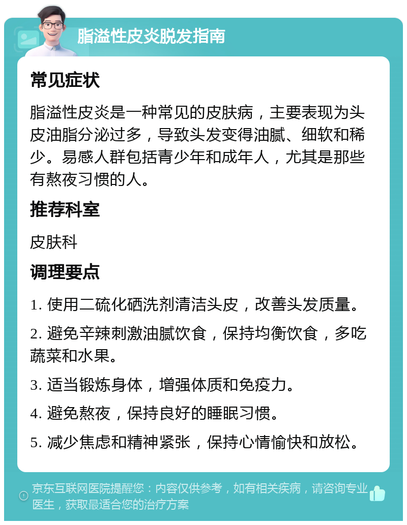 脂溢性皮炎脱发指南 常见症状 脂溢性皮炎是一种常见的皮肤病，主要表现为头皮油脂分泌过多，导致头发变得油腻、细软和稀少。易感人群包括青少年和成年人，尤其是那些有熬夜习惯的人。 推荐科室 皮肤科 调理要点 1. 使用二硫化硒洗剂清洁头皮，改善头发质量。 2. 避免辛辣刺激油腻饮食，保持均衡饮食，多吃蔬菜和水果。 3. 适当锻炼身体，增强体质和免疫力。 4. 避免熬夜，保持良好的睡眠习惯。 5. 减少焦虑和精神紧张，保持心情愉快和放松。