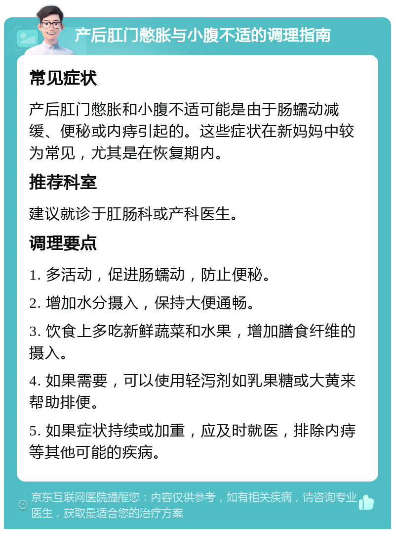 产后肛门憋胀与小腹不适的调理指南 常见症状 产后肛门憋胀和小腹不适可能是由于肠蠕动减缓、便秘或内痔引起的。这些症状在新妈妈中较为常见，尤其是在恢复期内。 推荐科室 建议就诊于肛肠科或产科医生。 调理要点 1. 多活动，促进肠蠕动，防止便秘。 2. 增加水分摄入，保持大便通畅。 3. 饮食上多吃新鲜蔬菜和水果，增加膳食纤维的摄入。 4. 如果需要，可以使用轻泻剂如乳果糖或大黄来帮助排便。 5. 如果症状持续或加重，应及时就医，排除内痔等其他可能的疾病。