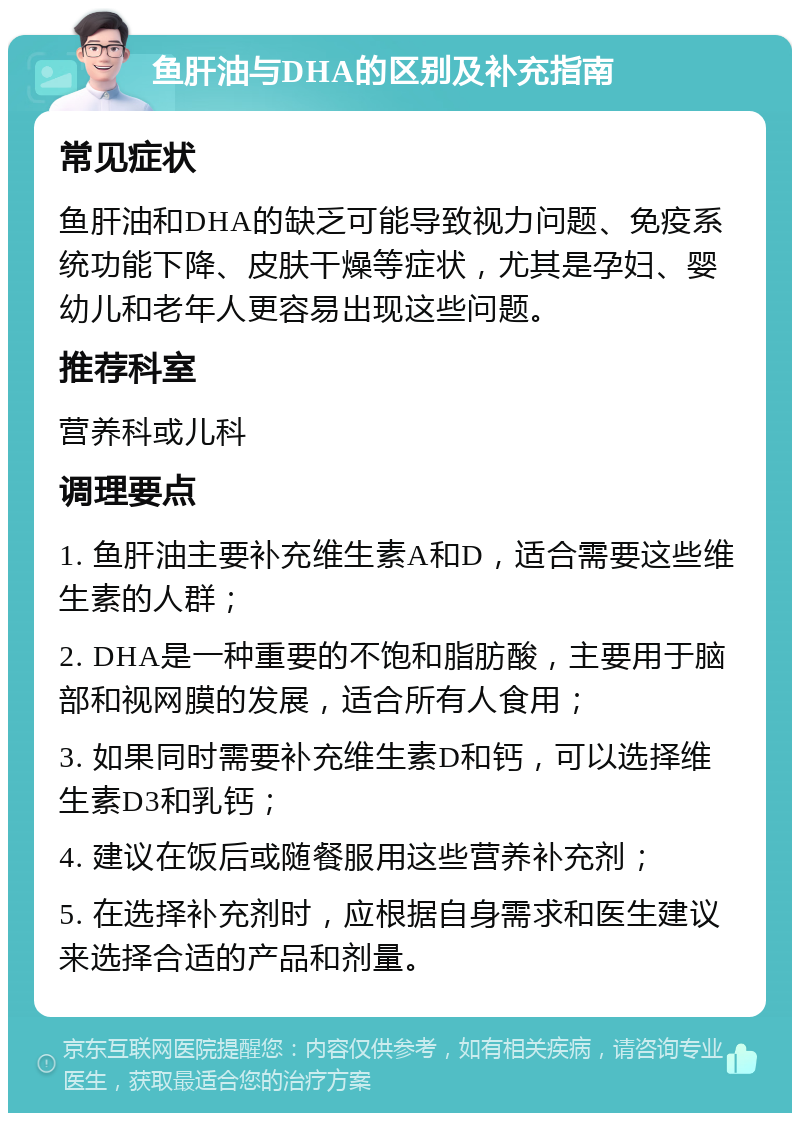 鱼肝油与DHA的区别及补充指南 常见症状 鱼肝油和DHA的缺乏可能导致视力问题、免疫系统功能下降、皮肤干燥等症状，尤其是孕妇、婴幼儿和老年人更容易出现这些问题。 推荐科室 营养科或儿科 调理要点 1. 鱼肝油主要补充维生素A和D，适合需要这些维生素的人群； 2. DHA是一种重要的不饱和脂肪酸，主要用于脑部和视网膜的发展，适合所有人食用； 3. 如果同时需要补充维生素D和钙，可以选择维生素D3和乳钙； 4. 建议在饭后或随餐服用这些营养补充剂； 5. 在选择补充剂时，应根据自身需求和医生建议来选择合适的产品和剂量。