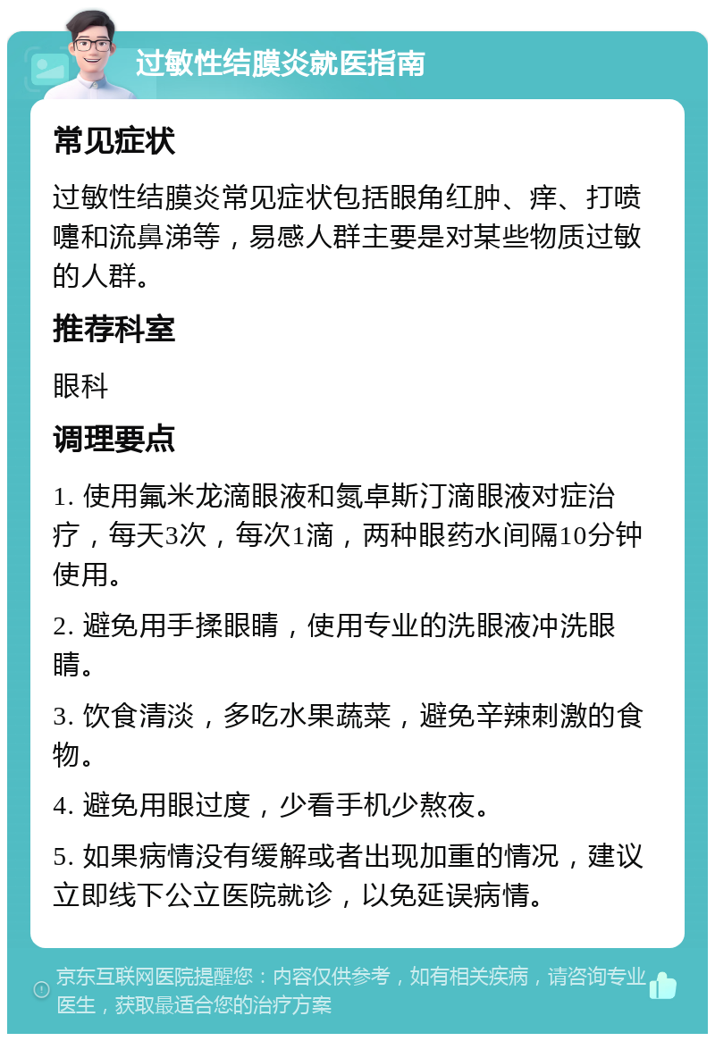 过敏性结膜炎就医指南 常见症状 过敏性结膜炎常见症状包括眼角红肿、痒、打喷嚏和流鼻涕等，易感人群主要是对某些物质过敏的人群。 推荐科室 眼科 调理要点 1. 使用氟米龙滴眼液和氮卓斯汀滴眼液对症治疗，每天3次，每次1滴，两种眼药水间隔10分钟使用。 2. 避免用手揉眼睛，使用专业的洗眼液冲洗眼睛。 3. 饮食清淡，多吃水果蔬菜，避免辛辣刺激的食物。 4. 避免用眼过度，少看手机少熬夜。 5. 如果病情没有缓解或者出现加重的情况，建议立即线下公立医院就诊，以免延误病情。