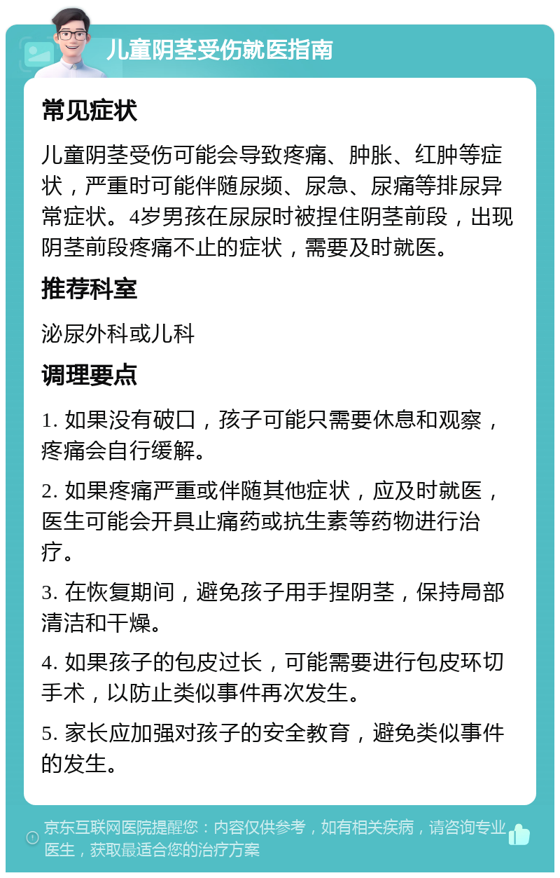 儿童阴茎受伤就医指南 常见症状 儿童阴茎受伤可能会导致疼痛、肿胀、红肿等症状，严重时可能伴随尿频、尿急、尿痛等排尿异常症状。4岁男孩在尿尿时被捏住阴茎前段，出现阴茎前段疼痛不止的症状，需要及时就医。 推荐科室 泌尿外科或儿科 调理要点 1. 如果没有破口，孩子可能只需要休息和观察，疼痛会自行缓解。 2. 如果疼痛严重或伴随其他症状，应及时就医，医生可能会开具止痛药或抗生素等药物进行治疗。 3. 在恢复期间，避免孩子用手捏阴茎，保持局部清洁和干燥。 4. 如果孩子的包皮过长，可能需要进行包皮环切手术，以防止类似事件再次发生。 5. 家长应加强对孩子的安全教育，避免类似事件的发生。