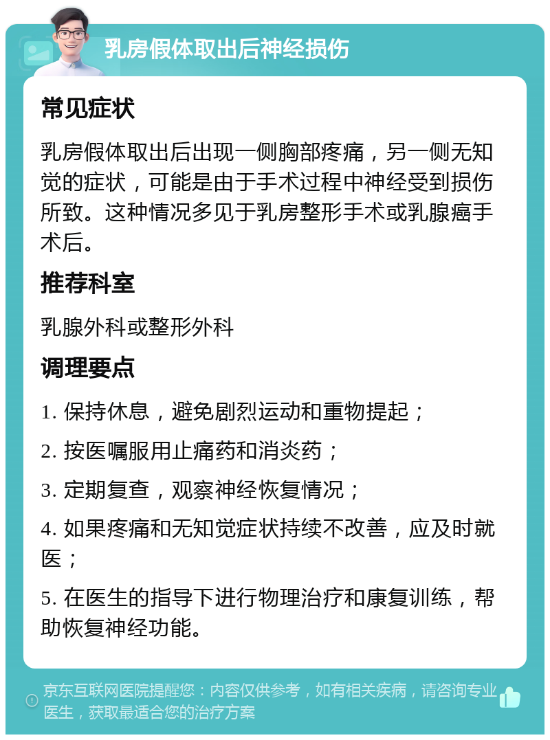 乳房假体取出后神经损伤 常见症状 乳房假体取出后出现一侧胸部疼痛，另一侧无知觉的症状，可能是由于手术过程中神经受到损伤所致。这种情况多见于乳房整形手术或乳腺癌手术后。 推荐科室 乳腺外科或整形外科 调理要点 1. 保持休息，避免剧烈运动和重物提起； 2. 按医嘱服用止痛药和消炎药； 3. 定期复查，观察神经恢复情况； 4. 如果疼痛和无知觉症状持续不改善，应及时就医； 5. 在医生的指导下进行物理治疗和康复训练，帮助恢复神经功能。