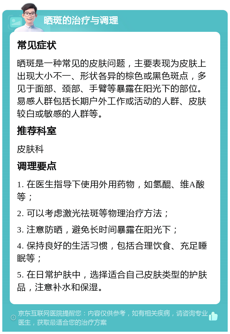 晒斑的治疗与调理 常见症状 晒斑是一种常见的皮肤问题，主要表现为皮肤上出现大小不一、形状各异的棕色或黑色斑点，多见于面部、颈部、手臂等暴露在阳光下的部位。易感人群包括长期户外工作或活动的人群、皮肤较白或敏感的人群等。 推荐科室 皮肤科 调理要点 1. 在医生指导下使用外用药物，如氢醌、维A酸等； 2. 可以考虑激光祛斑等物理治疗方法； 3. 注意防晒，避免长时间暴露在阳光下； 4. 保持良好的生活习惯，包括合理饮食、充足睡眠等； 5. 在日常护肤中，选择适合自己皮肤类型的护肤品，注意补水和保湿。