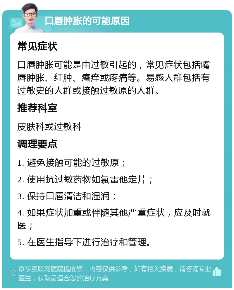 口唇肿胀的可能原因 常见症状 口唇肿胀可能是由过敏引起的，常见症状包括嘴唇肿胀、红肿、瘙痒或疼痛等。易感人群包括有过敏史的人群或接触过敏原的人群。 推荐科室 皮肤科或过敏科 调理要点 1. 避免接触可能的过敏原； 2. 使用抗过敏药物如氯雷他定片； 3. 保持口唇清洁和湿润； 4. 如果症状加重或伴随其他严重症状，应及时就医； 5. 在医生指导下进行治疗和管理。