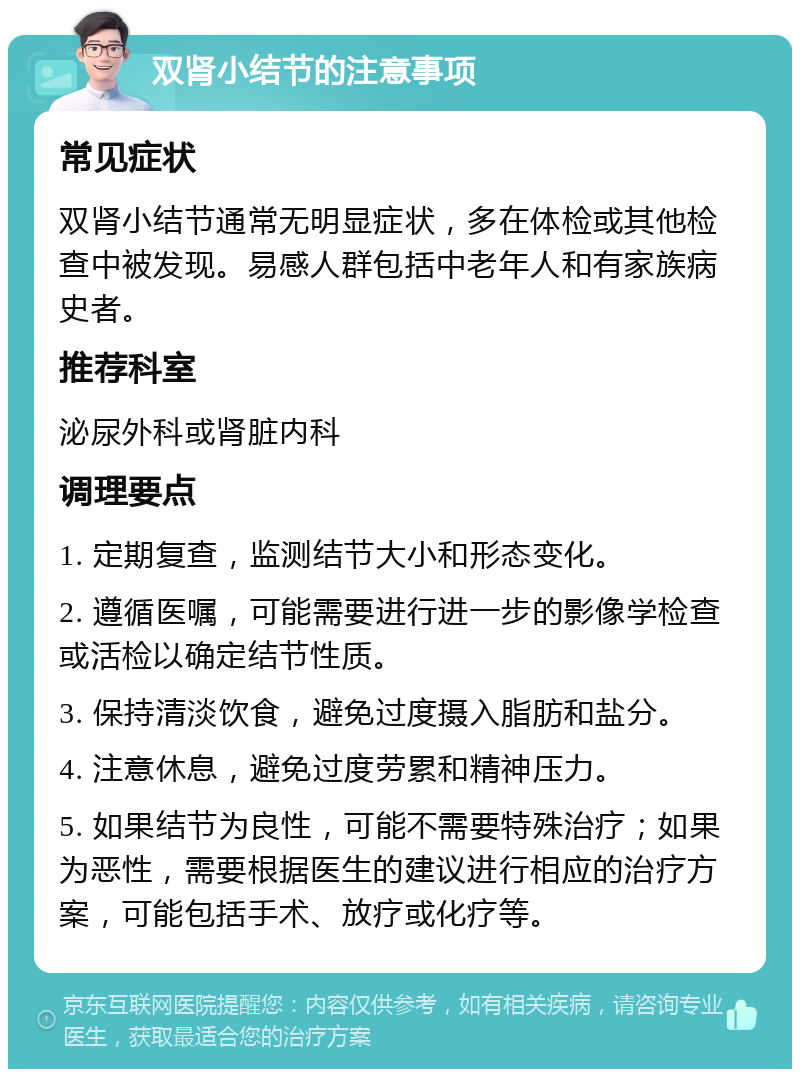 双肾小结节的注意事项 常见症状 双肾小结节通常无明显症状，多在体检或其他检查中被发现。易感人群包括中老年人和有家族病史者。 推荐科室 泌尿外科或肾脏内科 调理要点 1. 定期复查，监测结节大小和形态变化。 2. 遵循医嘱，可能需要进行进一步的影像学检查或活检以确定结节性质。 3. 保持清淡饮食，避免过度摄入脂肪和盐分。 4. 注意休息，避免过度劳累和精神压力。 5. 如果结节为良性，可能不需要特殊治疗；如果为恶性，需要根据医生的建议进行相应的治疗方案，可能包括手术、放疗或化疗等。