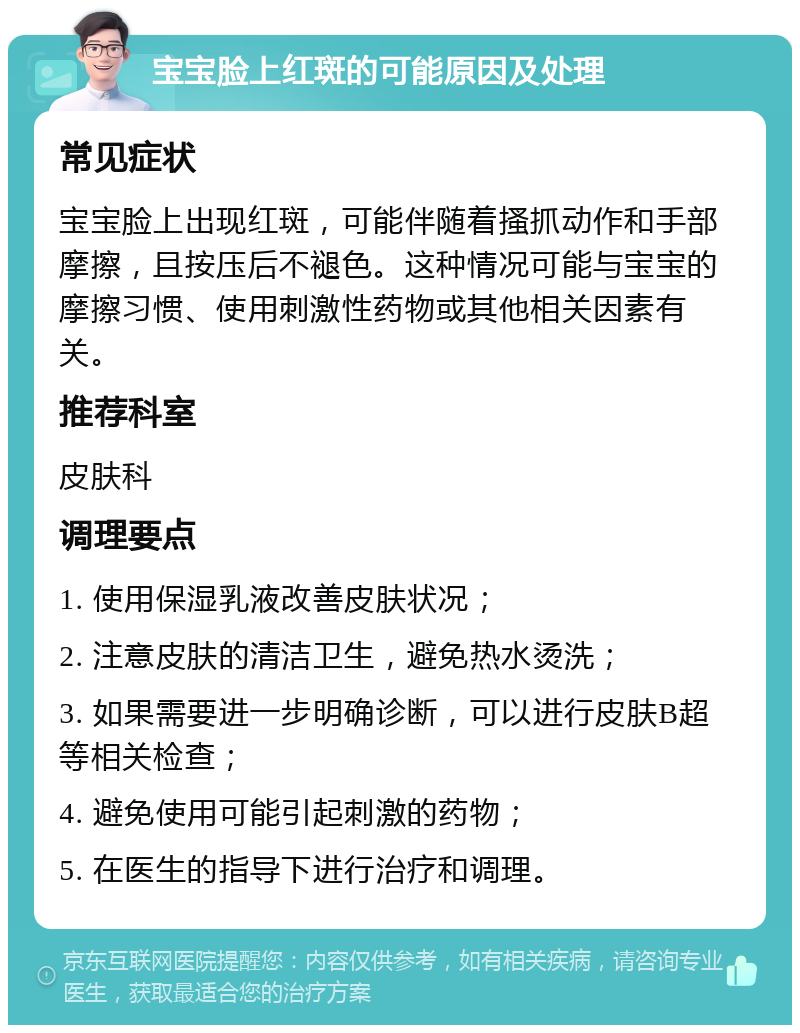 宝宝脸上红斑的可能原因及处理 常见症状 宝宝脸上出现红斑，可能伴随着搔抓动作和手部摩擦，且按压后不褪色。这种情况可能与宝宝的摩擦习惯、使用刺激性药物或其他相关因素有关。 推荐科室 皮肤科 调理要点 1. 使用保湿乳液改善皮肤状况； 2. 注意皮肤的清洁卫生，避免热水烫洗； 3. 如果需要进一步明确诊断，可以进行皮肤B超等相关检查； 4. 避免使用可能引起刺激的药物； 5. 在医生的指导下进行治疗和调理。