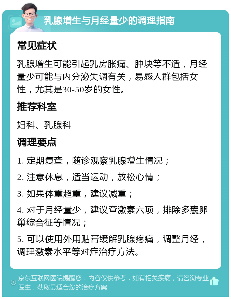 乳腺增生与月经量少的调理指南 常见症状 乳腺增生可能引起乳房胀痛、肿块等不适，月经量少可能与内分泌失调有关，易感人群包括女性，尤其是30-50岁的女性。 推荐科室 妇科、乳腺科 调理要点 1. 定期复查，随诊观察乳腺增生情况； 2. 注意休息，适当运动，放松心情； 3. 如果体重超重，建议减重； 4. 对于月经量少，建议查激素六项，排除多囊卵巢综合征等情况； 5. 可以使用外用贴膏缓解乳腺疼痛，调整月经，调理激素水平等对症治疗方法。