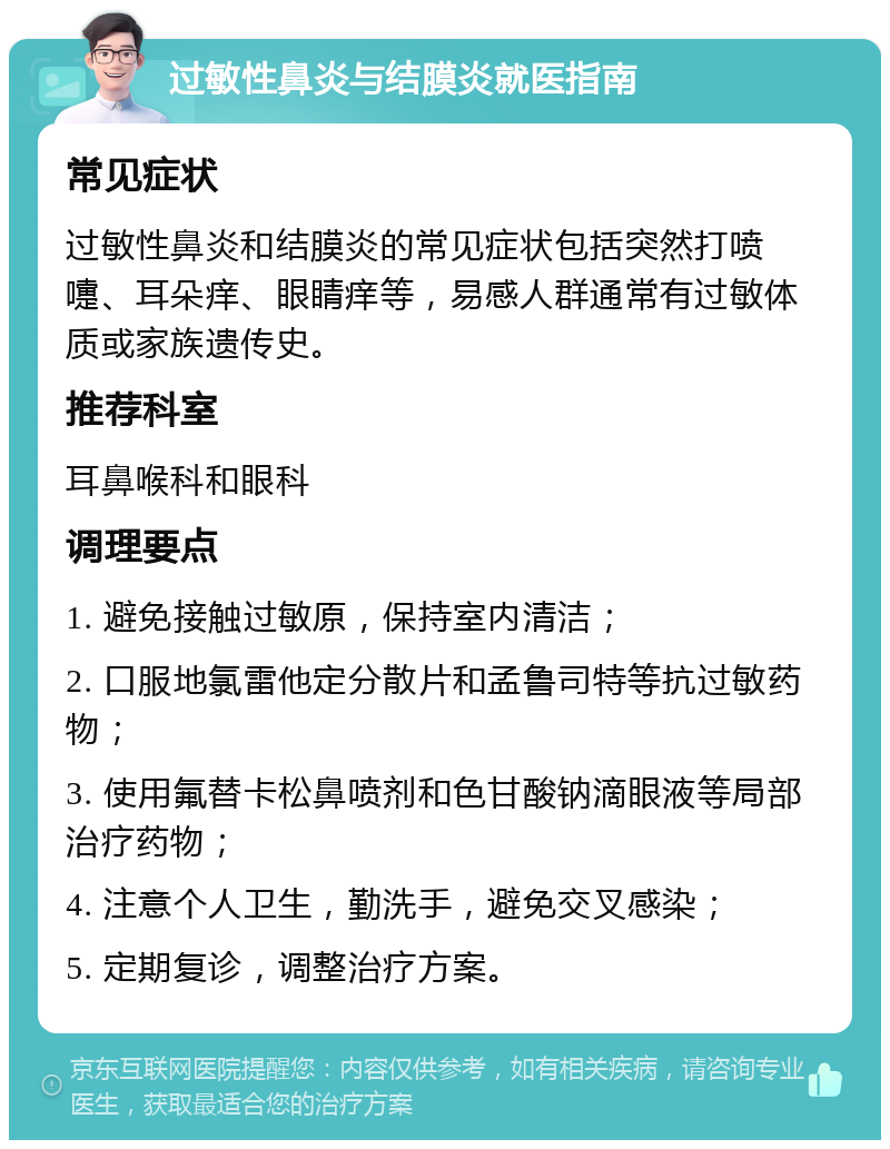 过敏性鼻炎与结膜炎就医指南 常见症状 过敏性鼻炎和结膜炎的常见症状包括突然打喷嚏、耳朵痒、眼睛痒等，易感人群通常有过敏体质或家族遗传史。 推荐科室 耳鼻喉科和眼科 调理要点 1. 避免接触过敏原，保持室内清洁； 2. 口服地氯雷他定分散片和孟鲁司特等抗过敏药物； 3. 使用氟替卡松鼻喷剂和色甘酸钠滴眼液等局部治疗药物； 4. 注意个人卫生，勤洗手，避免交叉感染； 5. 定期复诊，调整治疗方案。