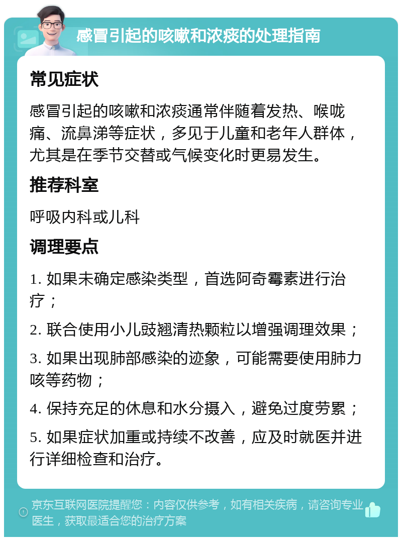 感冒引起的咳嗽和浓痰的处理指南 常见症状 感冒引起的咳嗽和浓痰通常伴随着发热、喉咙痛、流鼻涕等症状，多见于儿童和老年人群体，尤其是在季节交替或气候变化时更易发生。 推荐科室 呼吸内科或儿科 调理要点 1. 如果未确定感染类型，首选阿奇霉素进行治疗； 2. 联合使用小儿豉翘清热颗粒以增强调理效果； 3. 如果出现肺部感染的迹象，可能需要使用肺力咳等药物； 4. 保持充足的休息和水分摄入，避免过度劳累； 5. 如果症状加重或持续不改善，应及时就医并进行详细检查和治疗。