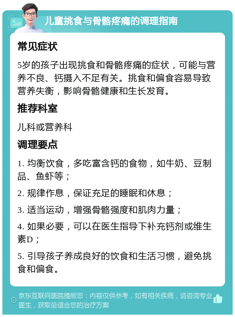 儿童挑食与骨骼疼痛的调理指南 常见症状 5岁的孩子出现挑食和骨骼疼痛的症状，可能与营养不良、钙摄入不足有关。挑食和偏食容易导致营养失衡，影响骨骼健康和生长发育。 推荐科室 儿科或营养科 调理要点 1. 均衡饮食，多吃富含钙的食物，如牛奶、豆制品、鱼虾等； 2. 规律作息，保证充足的睡眠和休息； 3. 适当运动，增强骨骼强度和肌肉力量； 4. 如果必要，可以在医生指导下补充钙剂或维生素D； 5. 引导孩子养成良好的饮食和生活习惯，避免挑食和偏食。