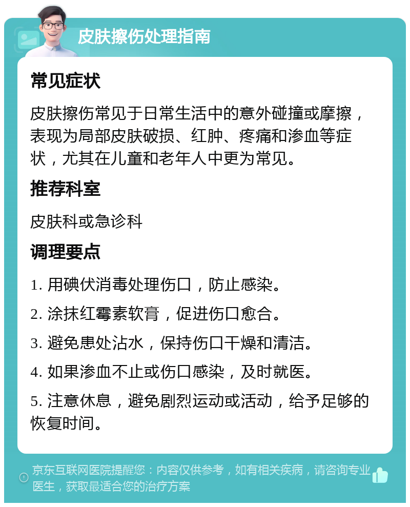 皮肤擦伤处理指南 常见症状 皮肤擦伤常见于日常生活中的意外碰撞或摩擦，表现为局部皮肤破损、红肿、疼痛和渗血等症状，尤其在儿童和老年人中更为常见。 推荐科室 皮肤科或急诊科 调理要点 1. 用碘伏消毒处理伤口，防止感染。 2. 涂抹红霉素软膏，促进伤口愈合。 3. 避免患处沾水，保持伤口干燥和清洁。 4. 如果渗血不止或伤口感染，及时就医。 5. 注意休息，避免剧烈运动或活动，给予足够的恢复时间。