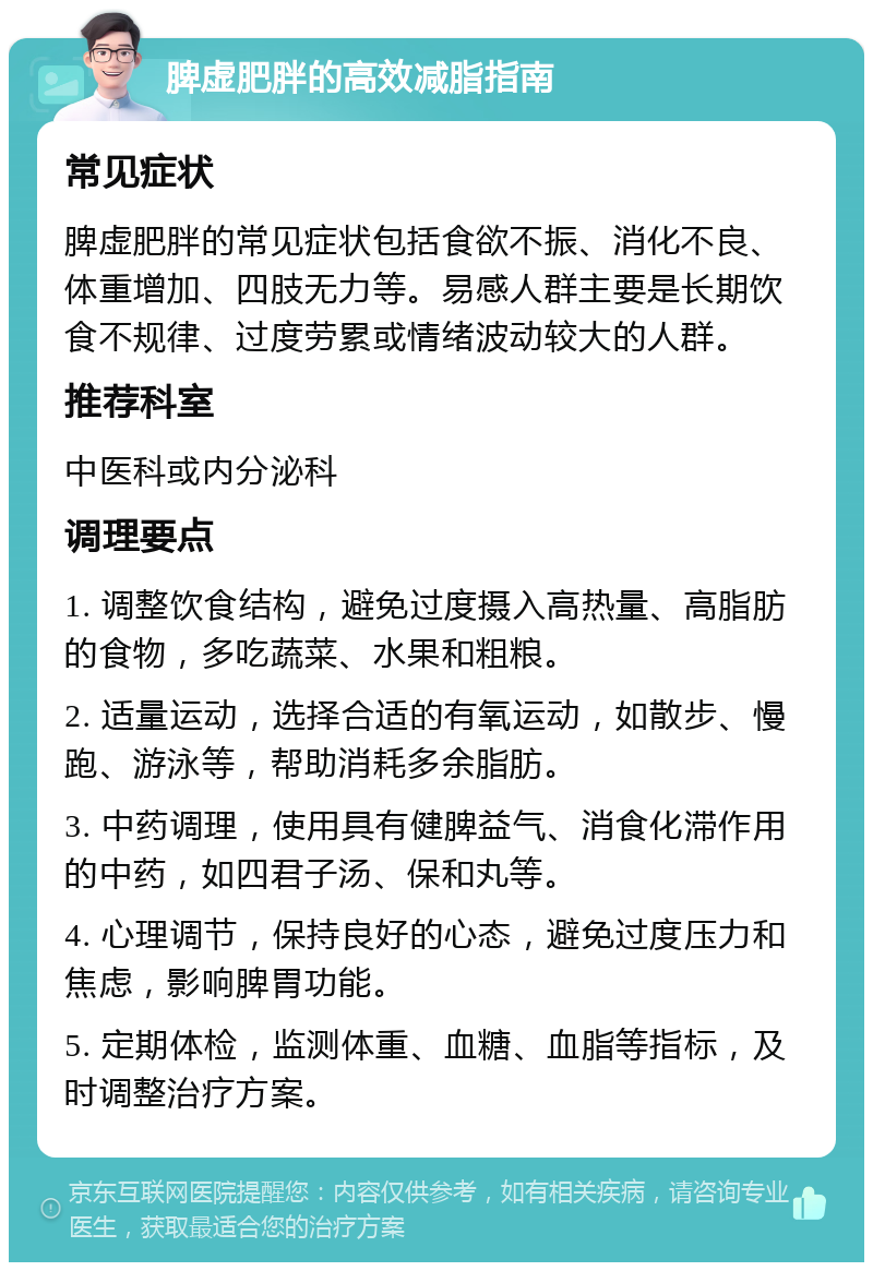 脾虚肥胖的高效减脂指南 常见症状 脾虚肥胖的常见症状包括食欲不振、消化不良、体重增加、四肢无力等。易感人群主要是长期饮食不规律、过度劳累或情绪波动较大的人群。 推荐科室 中医科或内分泌科 调理要点 1. 调整饮食结构，避免过度摄入高热量、高脂肪的食物，多吃蔬菜、水果和粗粮。 2. 适量运动，选择合适的有氧运动，如散步、慢跑、游泳等，帮助消耗多余脂肪。 3. 中药调理，使用具有健脾益气、消食化滞作用的中药，如四君子汤、保和丸等。 4. 心理调节，保持良好的心态，避免过度压力和焦虑，影响脾胃功能。 5. 定期体检，监测体重、血糖、血脂等指标，及时调整治疗方案。