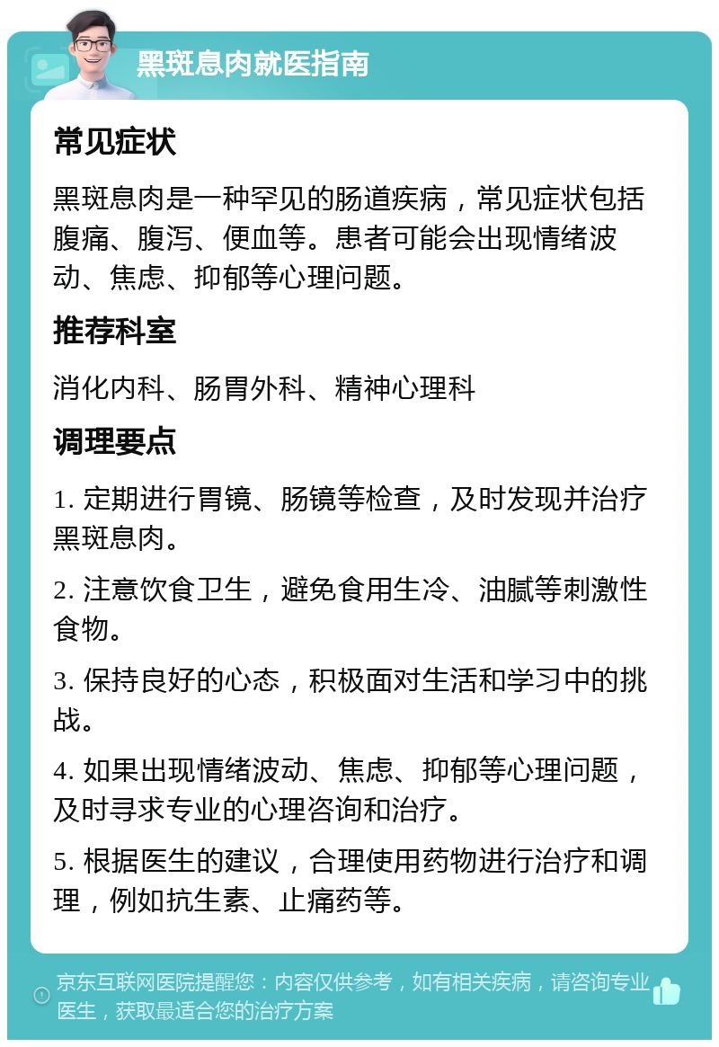 黑斑息肉就医指南 常见症状 黑斑息肉是一种罕见的肠道疾病，常见症状包括腹痛、腹泻、便血等。患者可能会出现情绪波动、焦虑、抑郁等心理问题。 推荐科室 消化内科、肠胃外科、精神心理科 调理要点 1. 定期进行胃镜、肠镜等检查，及时发现并治疗黑斑息肉。 2. 注意饮食卫生，避免食用生冷、油腻等刺激性食物。 3. 保持良好的心态，积极面对生活和学习中的挑战。 4. 如果出现情绪波动、焦虑、抑郁等心理问题，及时寻求专业的心理咨询和治疗。 5. 根据医生的建议，合理使用药物进行治疗和调理，例如抗生素、止痛药等。